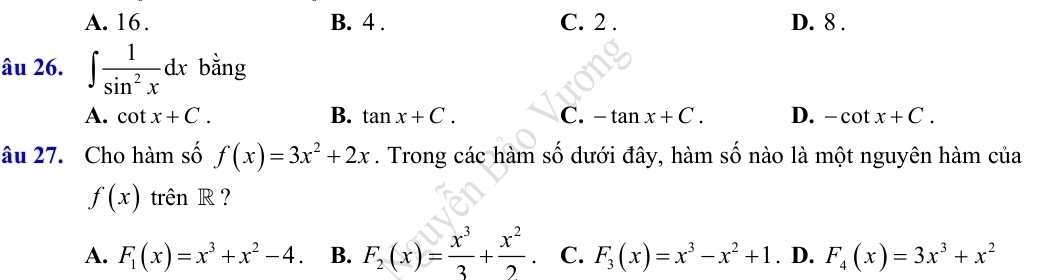 A. 16. B. 4. C. 2. D. 8.
âu 26. ∈t  1/sin^2x dx bằng
A. cot x+C. B. tan x+C. C. -tan x+C. D. -cot x+C. 
âu 27. Cho hàm số f(x)=3x^2+2x. Trong các hàm số dưới đây, hàm số nào là một nguyên hàm của
f(x) trên R ?
A. F_1(x)=x^3+x^2-4. B. F_2(x)= x^3/3 + x^2/2  C. F_3(x)=x^3-x^2+1. D. F_4(x)=3x^3+x^2