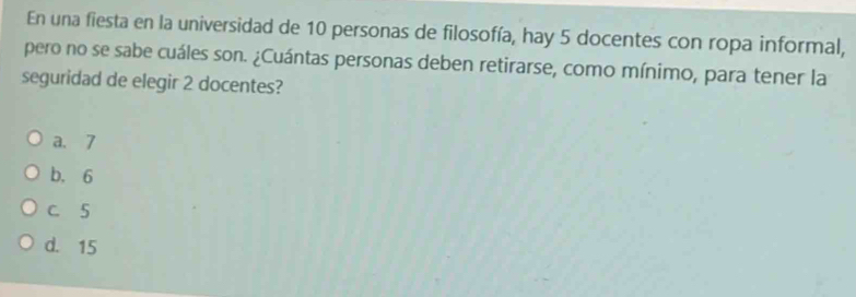 En una fiesta en la universidad de 10 personas de filosofía, hay 5 docentes con ropa informal,
pero no se sabe cuáles son. ¿Cuántas personas deben retirarse, como mínimo, para tener la
seguridad de elegir 2 docentes?
a. 7
b. 6
C. 5
d. 15