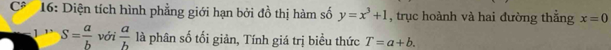 C* 16: Diện tích hình phẳng giới hạn bởi đồ thị hàm số y=x^3+1 , trục hoành và hai đường thắng x=0
S= a/b  với  a/b  là phân số tối giản, Tính giá trị biểu thức T=a+b.