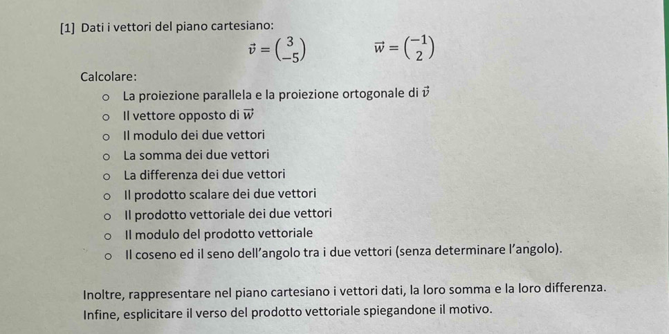 [1] Dati i vettori del piano cartesiano:
vector v=beginpmatrix 3 -5endpmatrix vector w=beginpmatrix -1 2endpmatrix
Calcolare: 
La proiezione parallela e la proiezione ortogonale di vector v
Il vettore opposto di vector W
Il modulo dei due vettori 
La somma dei due vettori 
La differenza dei due vettori 
Il prodotto scalare dei due vettori 
Il prodotto vettoriale dei due vettori 
Il modulo del prodotto vettoriale 
Il coseno ed il seno dell’angolo tra i due vettori (senza determinare l’angolo). 
Inoltre, rappresentare nel piano cartesiano i vettori dati, la loro somma e la loro differenza. 
Infine, esplicitare il verso del prodotto vettoriale spiegandone il motivo.