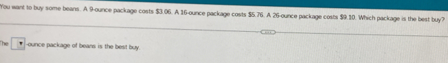 You want to buy some beans. A 9-ounce package costs $3.06. A 16-ounce package costs $5.76. A 26-ounce package costs $9.10. Which package is the best buy? 
The -ounce package of beans is the best buy.