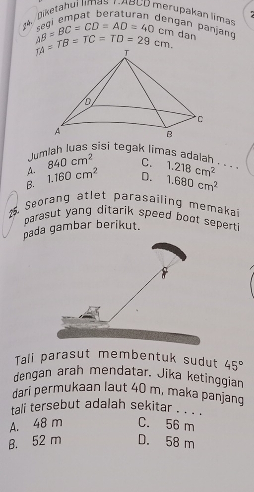 2
24. Diketahui limas NABCD merupakan limas
dengan panjang
AB=BC=CD=AD=40 dan
beginarrayr AD TAendarray =TB=TC=TD=29cm. 
Jumlah luas sisi tegak limas adalah . . . .
A. 840cm^2
C.
B. 1.160cm^2
D. 1.218cm^2
1.680cm^2
25. Seorang atlet parasailing memakai
parasut yang ditarik speed boot seperti 
pada gambar berikut.
Tali parasut membentuk sudut 45°
dengan arah mendatar. Jika ketinggian
dari permukaan laut 40 m, maka panjang
tali tersebut adalah sekitar . . . .
A. 48 m C. 56 m
B. 52 m D. 58 m