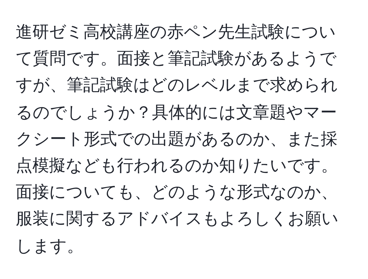 進研ゼミ高校講座の赤ペン先生試験について質問です。面接と筆記試験があるようですが、筆記試験はどのレベルまで求められるのでしょうか？具体的には文章題やマークシート形式での出題があるのか、また採点模擬なども行われるのか知りたいです。面接についても、どのような形式なのか、服装に関するアドバイスもよろしくお願いします。