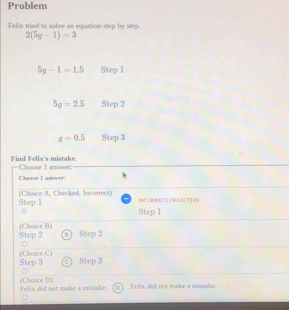 Problem
Felix tried to solve an equation step by step.
2(5g-1)=3
5g-1=1.5 Step 1
5g=2.5 Step 2
g=0.5 Step 3
Find Felix's mistake.
Choose 1 answer:
Choose 1 answer:
(Choice A, Checked, Incorrect)
Step 1 INCORRECT (SELECTED)
Step 1
(Choice B)
Step 2 B Step 2
(Choice C)
Step 3 c Step 3
(Choice D)
Felix did not make a mistake. D Felix did not make a mistake.