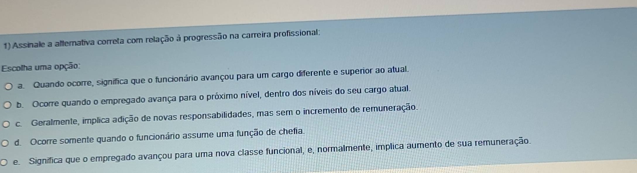 Assinale a alterativa correta com relação à progressão na carreira profissional:
Escolha uma opção:
a. Quando ocorre, significa que o funcionário avançou para um cargo diferente e superior ao atual.
b. Ocorre quando o empregado avança para o próximo nível, dentro dos níveis do seu cargo atual.
c. Geralmente, implica adição de novas responsabilidades, mas sem o incremento de remuneração.
d. Ocorre somente quando o funcionário assume uma função de chefia.
e. Significa que o empregado avançou para uma nova classe funcional, e, normalmente, implica aumento de sua remuneração.