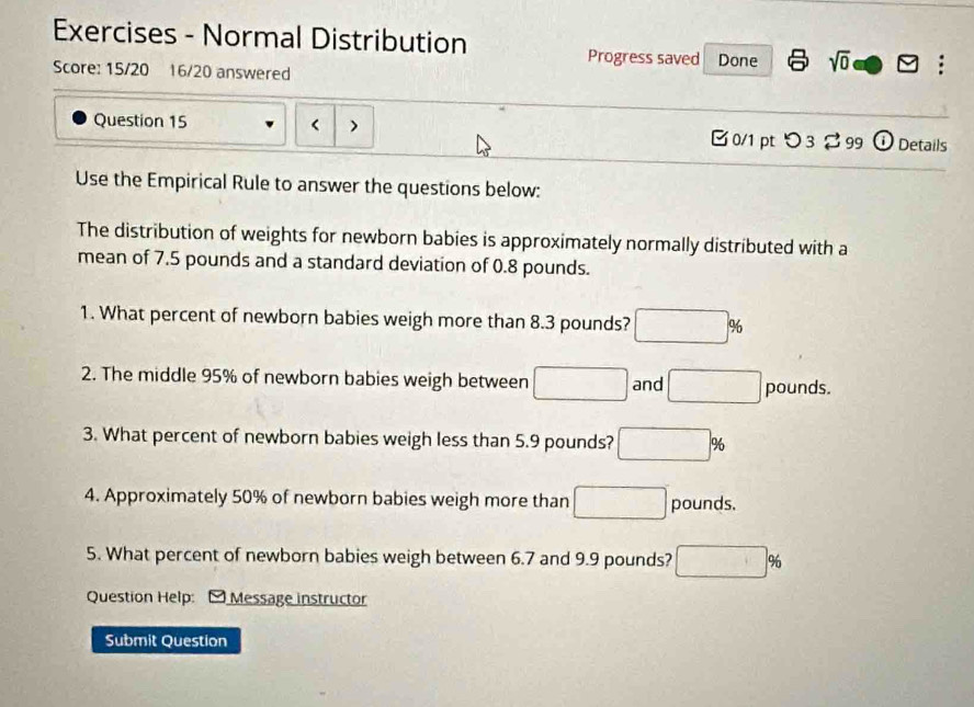 Exercises - Normal Distribution 
Progress saved 
Score: 15/20 16/20 answered Done sqrt(0) odot S : 
Question 15 < > □ 0/1 pt つ3 % 99 ① Details 
Use the Empirical Rule to answer the questions below: 
The distribution of weights for newborn babies is approximately normally distributed with a 
mean of 7.5 pounds and a standard deviation of 0.8 pounds. 
1. What percent of newborn babies weigh more than 8.3 pounds? □ %
2. The middle 95% of newborn babies weigh between □ and □ pounds. 
3. What percent of newborn babies weigh less than 5.9 pounds? □ %
4. Approximately 50% of newborn babies weigh more than □ pounds. 
5. What percent of newborn babies weigh between 6.7 and 9.9 pounds? □ %
Question Help: - Message instructor 
Submit Question