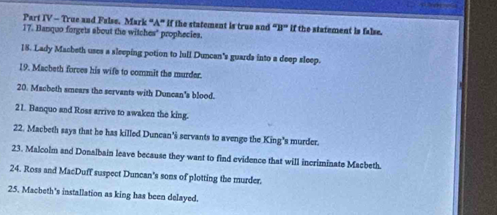 Part IV - True and False. Mark “A" if the statement is true and B'' if the statement is false. 
17. Banquo forgets about the witches" prophecies. 
18. Lady Macbeth uses a sleeping potion to lull Duncan's guards into a deep sleep. 
19. Macbeth forces his wife to commit the murder. 
20. Macbeth smears the servants with Duncan's blood. 
21. Banquo and Ross arrive to awaken the king. 
22. Macbeth says that he has killed Duncan's servants to avenge the King's murder. 
23. Malcolm and Donalbain leave because they want to find evidence that will incriminate Macbeth. 
24. Ross and MacDuff suspect Duncan’s sons of plotting the murder. 
25. Macbeth's installation as king has been delayed.