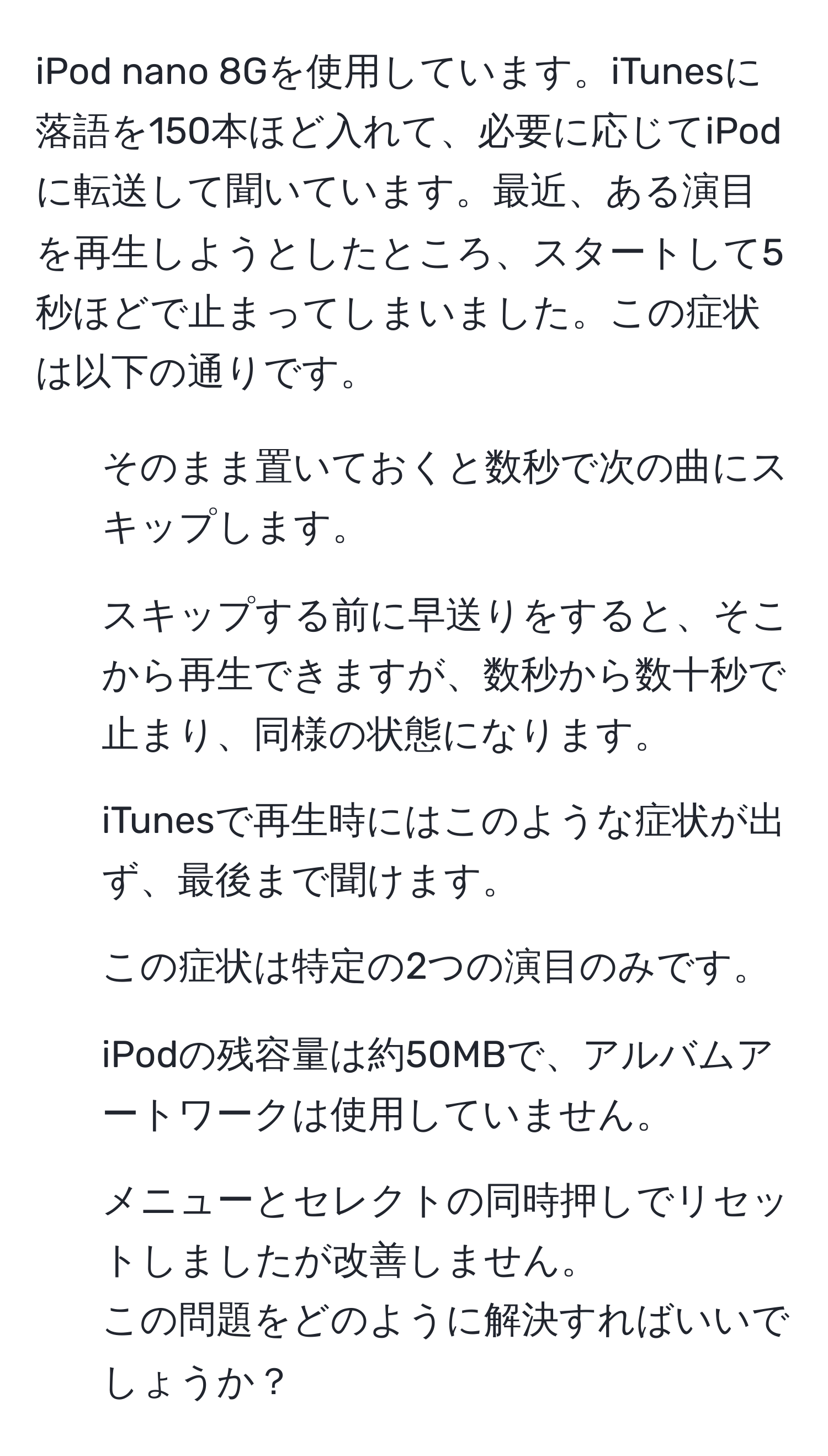 iPod nano 8Gを使用しています。iTunesに落語を150本ほど入れて、必要に応じてiPodに転送して聞いています。最近、ある演目を再生しようとしたところ、スタートして5秒ほどで止まってしまいました。この症状は以下の通りです。  
- そのまま置いておくと数秒で次の曲にスキップします。  
- スキップする前に早送りをすると、そこから再生できますが、数秒から数十秒で止まり、同様の状態になります。  
- iTunesで再生時にはこのような症状が出ず、最後まで聞けます。  
- この症状は特定の2つの演目のみです。  
- iPodの残容量は約50MBで、アルバムアートワークは使用していません。  
- メニューとセレクトの同時押しでリセットしましたが改善しません。  
この問題をどのように解決すればいいでしょうか？