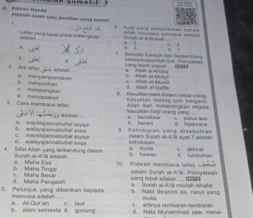 Sian  S umt  f             
A. Pilihan Ganda
Pilihlah salah satu jawaban yang benar!
1. 6. Ayat yang menjelaskan bahwa
Allah memberi petunjuk adalah
Lafaz yang.tepat untuk melengkapi Surah al-A'lā ayat ....
adalah …
a 2 C. 4
a. b. 3 d. 1
7. Sesuatu tumbuh dan berkembang
b.
d.
karena kuasa Allah Swt.. Pernyataan
yang tepat adalah ....  
2. Arti lafaz adalah .... a. Allah al-Khāliq
b. Allah al-Muḥyi
a. menyempurnakan c. Allah al-Mumit
b. menyucikan d. Allah al-Gaffār
c. melapangkan 8. Kesulitan pasti dialami setiap orang.
d. menciptakan Kesulitan datang silih berganti.
3. Cara membaca lafaz Allah Swt. melapangkan segala
kesulitan bagi orang yang ....
adalah .... a. bertakwa c. putus asa
a. wayatajannabuhal asyqa b. berani d. bijaksana
b. watayajannabuhal asqa 9. Kehidupan yang disebutkan
c. wayatajannabuḥal asyqa dalam Surah al-A'lā ayat 7 adalah
d. watayajannabuḫal asqa kehidupan ....
4. Sifat Allah yang terkandung dalam a. dunia b. hewan c. akhirat
Surah al-A'lā adalah .... d. tumbuhan
a. Maha Esa 10. Ridwan membaca lafaz
b. Maha Tinggi dalam Surah al-A'lā. Pernyataan
c. Maha Besar yang tepat adalah .... HoTs
d. Maha Pengasih a. Surah al-A'lā mudah dihafal
5. Petunjuk yang diberikan kepada b. Nabi Ibrahim as. rasul yang
manusia adalah .... mulia
a. Al-Qur'an c. laut c. artinya lembaran-lembaran
b. alam semesta d. gunung d. Nabi Muhammad saw. mene-