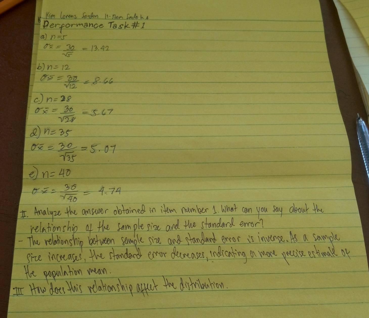 Kim Corenz Sardon 1-Hem Sado kA 
performance Task 1 
a n=5
sigma _overline x= 30/sqrt(5) =13.42
b) n=12
sigma overline x= 3r/sqrt(12) =8.66
c. ) n=28
overline x= 30/sqrt(28) =5.67
n=35
sigma overline x= 30/sqrt(35) =5.07
e n=40
er overline x= 3sigma /sqrt(40) =4.74
I. Analyze the answer obtained in item number 1. What can you say about the 
relationship of the sample pize and the standard error? 
- The relationship between sample size and ptandard error is invense. As a sample 
gize increases, the standerd enror decncases, ndlicnting on more precise estienale of 
He population mean. 
How does this relationship apput the dishilauhion.