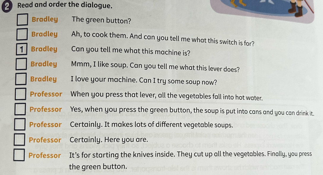 Read and order the dialogue. 
Bradley The green button? 
Bradley Ah, to cook them. And can you tell me what this switch is for? 
1 Bradley Can you tell me what this machine is? 
Bradley Mmm, I like soup. Can you tell me what this lever does? 
Bradley I love your machine. Can I try some soup now? 
Professor When you press that lever, all the vegetables fall into hot water. 
Professor Yes, when you press the green button, the soup is put into cans and you can drink it. 
Professor Certainly. It makes lots of different vegetable soups. 
Professor₹ Certainly. Here you are. 
Professor It’s for starting the knives inside. They cut up all the vegetables. Finally, you press 
the green button.