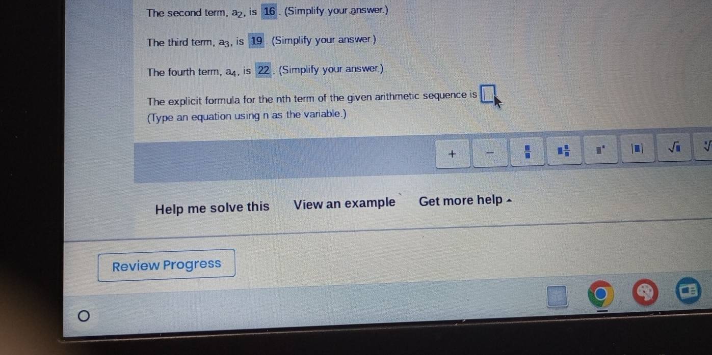 The second term, a_2 , is 16. (Simplify your answer.) 
The third term, a_3 is 19. (Simplify your answer.) 
The fourth term, 20° x , is 22. (Simplify your answer.) 
The explicit formula for the nth term of the given arithmetic sequence is 
(Type an equation using n as the variable.) 
+  □ /□   □  □ /□   □^(□) |□ | sqrt(□ ) a 
Help me solve this View an example Get more help 
Review Progress