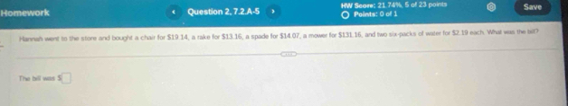 Homework Question 2, 7.2.A-5 HW Score: 21.74%, 5 of 23 points Paints: 0 of 1 Save 
Hannah went to the store and bought a chair for $19 14, a rake for $13.16, a spade for $14.07, a mower for $131.16, and two six-packs of water for $2.19 each. What was the bit? 
The bill was s□