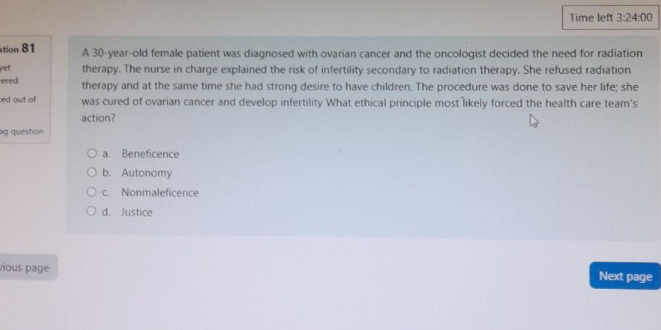 Time left 3:24:00 
stion 81 A 30-year-old female patient was diagnosed with ovarian cancer and the oncologist decided the need for radiation
yet therapy. The nurse in charge explained the risk of infertility secondary to radiation therapy. She refused radiation
ered therapy and at the same time she had strong desire to have children. The procedure was done to save her life; she
ed out of was cured of ovarian cancer and develop infertility What ethical principle most likely forced the health care team's
action?
g question
a. Beneficence
b. Autonomy
c. Nonmaleficence
d. Justice
vious page Next page