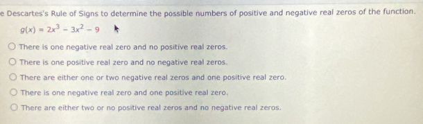 Descartes's Rule of Signs to determine the possible numbers of positive and negative real zeros of the function.
g(x)=2x^3-3x^2-9
There is one negative real zero and no positive real zeros.
There is one positive real zero and no negative real zeros.
There are either one or two negative real zeros and one positive real zero.
There is one negative real zero and one positive real zero.
There are either two or no positive real zeros and no negative real zeros.