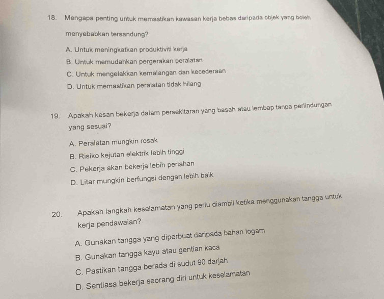 Mengapa penting untuk memastikan kawasan kerja bebas daripada objek yang boleh
menyebabkan tersandung?
A. Untuk meningkatkan produktiviti kerja
B. Untuk memudahkan pergerakan peralatan
C. Untuk mengelakkan kemalangan dan kecederaan
D. Untuk memastikan peralatan tidak hilang
19. Apakah kesan bekerja dalam persekitaran yang basah atau lembap tanpa perlindungan
yang sesuai?
A. Peralatan mungkin rosak
B. Risiko kejutan elektrik lebih tinggi
C. Pekerja akan bekerja lebih perlahan
D. Litar mungkin berfungsi dengan lebih baik
20. Apakah langkah keselamatan yang perlu diambil ketika menggunakan tangga untuk
kerja pendawaian?
A. Gunakan tangga yang diperbuat daripada bahan logam
B. Gunakan tangga kayu atau gentian kaca
C. Pastikan tangga berada di sudut 90 darjah
D. Sentiasa bekerja seorang diri untuk keselamatan