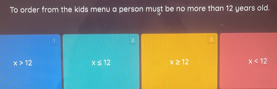 To order from the kids menu a person muşt be no more than 12 years old.
1
2
3
x>12
x≤ 12
x≥ 12
x<12</tex>