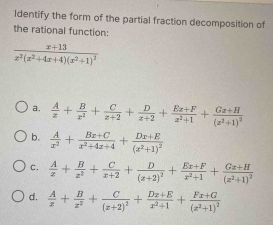 Identify the form of the partial fraction decomposition of
the rational function:
frac x+13x^2(x^2+4x+4)(x^2+1)^2
a.  A/x + B/x^2 + C/x+2 + D/x+2 + (Ex+F)/x^2+1 +frac Gx+H(x^2+1)^2
b.  A/x^2 + (Bx+C)/x^2+4x+4 +frac Dx+E(x^2+1)^2
C.  A/x + B/x^2 + C/x+2 +frac D(x+2)^2+ (Ex+F)/x^2+1 +frac Gx+H(x^2+1)^2
d.  A/x + B/x^2 +frac C(x+2)^2+ (Dx+E)/x^2+1 +frac Fx+G(x^2+1)^2