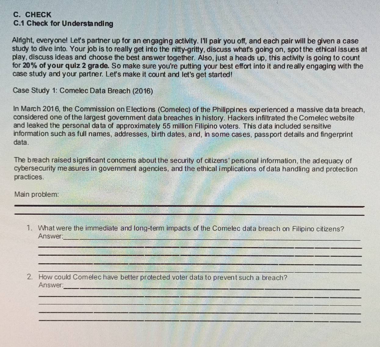 CHECK 
C.1 Check for Understanding 
Alright, everyone! Let's partner up for an engaging activity. I'll pair you off, and each pair will be given a case 
study to dive into. Your job is to really get into the nitty-gritty, discuss what's going on, spot the ethical issues at 
play, discuss ideas and choose the best answer together. Also, just a heads up, this activity is going to count 
for 20% of your quiz 2 grade. So make sure you're putting your best effort into it and really engaging with the 
case study and your partner. Let's make it count and let's get started! 
Case Study 1: Comelec Data Breach (2016) 
In March 2016, the Commission on Elections (Comelec) of the Philippines experienced a massive data breach, 
considered one of the largest government data breaches in history. Hackers infiltrated the Comelec website 
and leaked the personal data of approximately 55 million Filipino voters. This data included sensitive 
information such as full names, addresses, birth dates, and, in some cases, passport details and fingerprint 
data. 
The breach raised significant concerns about the security of citizens' personal information, the adequacy of 
cybersecurity measures in government agencies, and the ethical implications of data handling and protection 
practices. 
Main problem: 
_ 
_ 
_ 
_ 
1. What were the immediate and long-term impacts of the Comelec data breach on Filipino citizens? 
_ 
Answer 
_ 
_ 
_ 
_ 
2. How could Comelec have better protected voter data to prevent such a breach? 
_ 
Answer: 
_ 
_ 
_ 
_