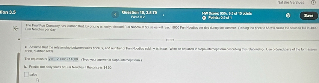 Natalie Verslues 
tion 3.5 Question 10, 3.5.79 HW Score: 95%, 9.5 of 10 points Save 
Part 2 of 2 Points: 0.5 of 1 
The Pool Fun Company has learned that, by pricing a newly released Fun Noodle at $3, sales will reach 8000 Fun Noodles per day during the summer. Raising the price to $5 will cause the sales to fall to 4000
Fun Noodles per day
a. Assume that the relationship between sales price, x, and number of Fun Noodles sold, y, is linear. Write an equation in slope-intercept form describing this relationship. Use ordered pairs of the form (sales 
price, number sold) 
The equation is y=-2000x+14000 (Type your answer in slope-intercept form.) 
b. Predict the daily sales of Fun Noodles if the price is $4 50 
sales