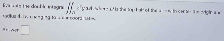 Evaluate the double integral ∈t ∈t _Dx^2ydA , where D is the top half of the disc with center the origin and 
radius 4, by changing to polar coordinates. 
Answer: 
_ 