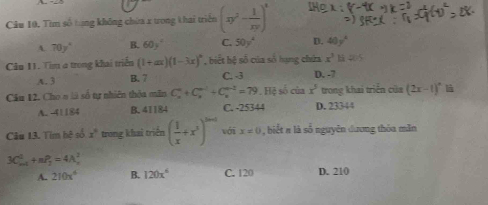 A -8
Câu 10. Tìm số tựng không chứa x trong thai triển (xy^2- 1/xy )^2
B.
A. 70y^4 60y^2 C. 50y^4
D. 40y^4
Câu 11. Tim a trong khai triển (1+ax)(1-3x)^6 , biết hệ số của số hạng chứa x^3 405
A. 3 B. 7 C. -3 D. -7
Câu 12. Cho n là số tự nhiên thỏa mãn C_x^((a^n-1)^u-1)+C_u^((u-2)=79). Hệ số của x^5 trong khai triển của (2x-1)^n
A. -41184 B. 41184 C. -25344 D. 23344
Câu 13. Tim hệ số x° trong khai triển ( 1/x +x^3)^2n-2 với x=0 , biết # là số nguyên dương thỏa mãn
3C_(m+1)^2+nP_2^(2=4A_m^2
A. 210x^6) B. 120x^6 C. 120 D. 210