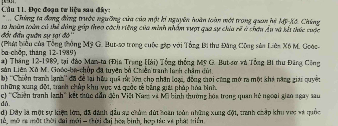 pHol.
Câu 1I. Đọc đoạn tư liệu sau đây:
'... Chúng ta đang đứng trước ngưỡng cửa của một kỉ nguyên hoàn toàn mới trong quan hệ Mỹ-Xô. Chúng
ta hoàn toàn có thể đóng góp theo cách riêng của mình nhằm vượt qua sự chia rẽ ở châu Âu và kết thúc cuộc
đối đầu quân sự tại đó''
(Phát biểu của Tổng thống Mỹ G. But-sơ trong cuộc gặp với Tổng Bí thư Đảng Cộng sản Liên Xô M. Goóc-
ba-chốp, tháng 12 -1989)
a) Tháng 12-1989, tại đảo Man-ta (Địa Trung Hài) Tổng thống Mỹ G. But-sơ và Tồng Bí thư Đảng Cộng
sản Liên Xô M. Goóc-ba-chốp đã tuyên bố Chiến tranh lạnh chẩm dứt.
b) “Chiến tranh lạnh” đã để lại hậu quả rất lớn cho nhân loại, đồng thời cũng mở ra một khả năng giải quyết
những xung đột, tranh chấp khu vực và quốc tế bằng giải pháp hòa bình.
c) “Chiến tranh lạnh” kết thúc dẫn đến Việt Nam và Mĩ bình thường hóa trong quan hệ ngoại giao ngay sau
đó.
d) Đây là một sự kiện lớn, đã đánh dầu sự chấm dứt hoàn toàn những xung đột, tranh chấp khu vực và quốc
tế, mở ra một thời đại mới - thời đại hòa bình, hợp tác và phát triền.