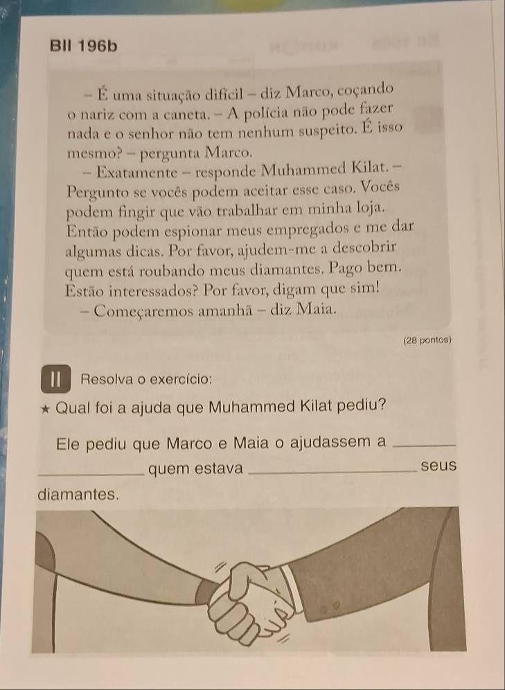 BIl 196b 
- É uma situação difícil - diz Marco, coçando 
o nariz com a caneta. - A polícia não pode fazer 
nada e o senhor não tem nenhum suspeito. É isso 
mesmo? - pergunta Marco. 
- Exatamente - responde Muhammed Kilat. - 
Pergunto se vocês podem aceitar esse caso. Vocês 
podem fingir que vão trabalhar em minha loja. 
Então podem espionar meus empregados e me dar 
algumas dicas. Por favor, ajudem-me a descobrir 
quem está roubando meus diamantes. Pago bem. 
Estão interessados? Por favor, digam que sim! 
- Começaremos amanhã - diz Maia. 
(28 pontos) 
Ⅱ Resolva o exercício: 
Qual foi a ajuda que Muhammed Kilat pediu? 
Ele pediu que Marco e Maia o ajudassem a_ 
_quem estava _seus 
diamantes.