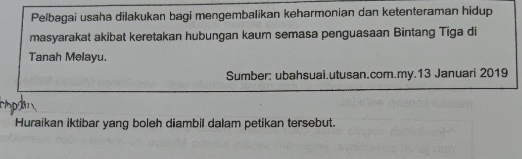 Pelbagai usaha dilakukan bagi mengembalikan keharmonian dan ketenteraman hidup 
masyarakat akibat keretakan hubungan kaum semasa penguasaan Bintang Tiga di 
Tanah Melayu. 
Sumber: ubahsuai.utusan.com.my.13 Januari 2019 
Huraikan iktibar yang boleh diambil dalam petikan tersebut.