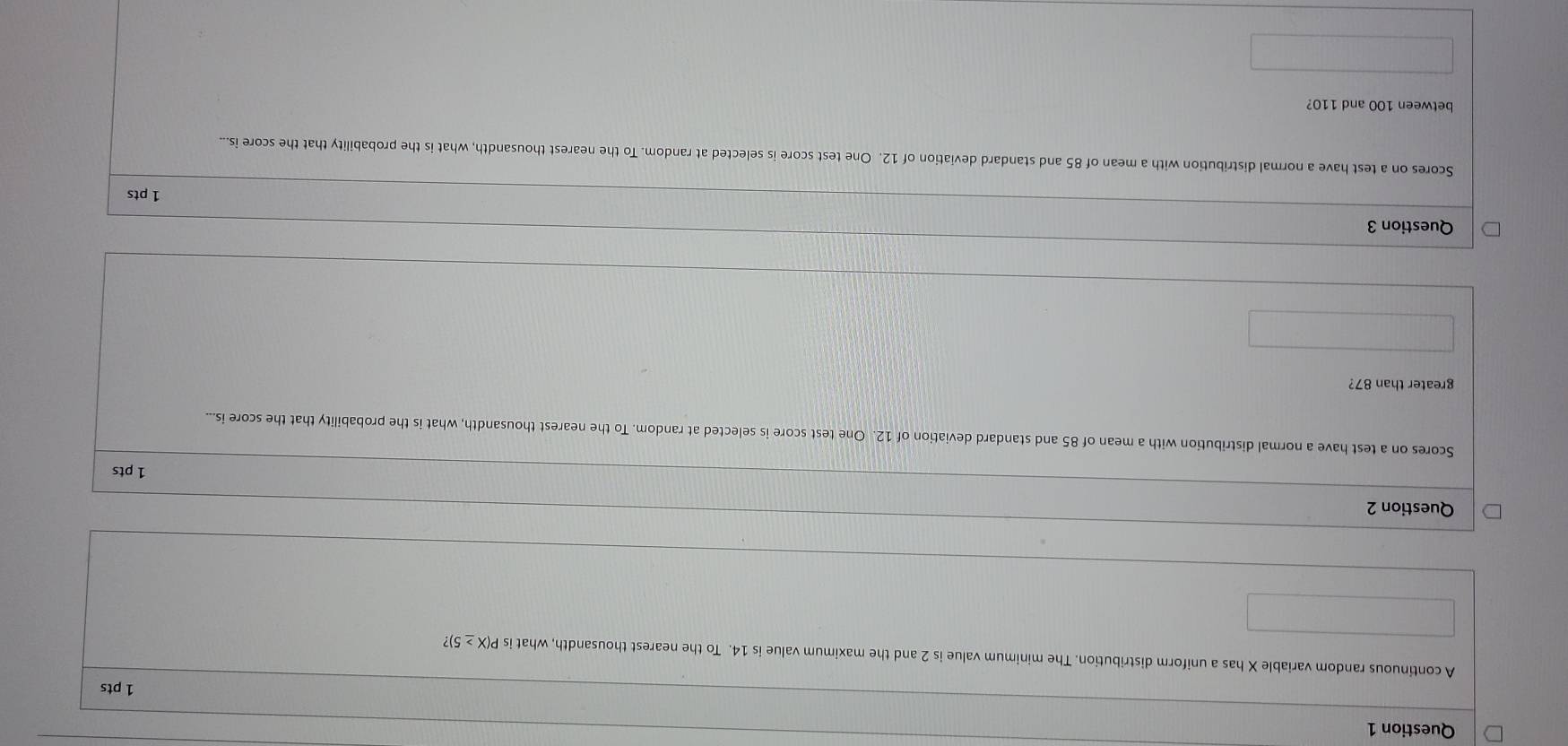 A continuous random variable X has a uniform distribution. The minimum value is 2 and the maximum value is 14. To the nearest thousandth, what is P(X ≥ 5)? 
Question 2 
1 pts 
Scores on a test have a normal distribution with a mean of 85 and standard deviation of 12. One test score is selected at random. To the nearest thousandth, what is the probability that the score is... 
greater than 87? 
Question 3 
1 pts 
Scores on a test have a normal distribution with a mean of 85 and standard deviation of 12. One test score is selected at random. To the nearest thousandth, what is the probability that the score is... 
between 100 and 110?