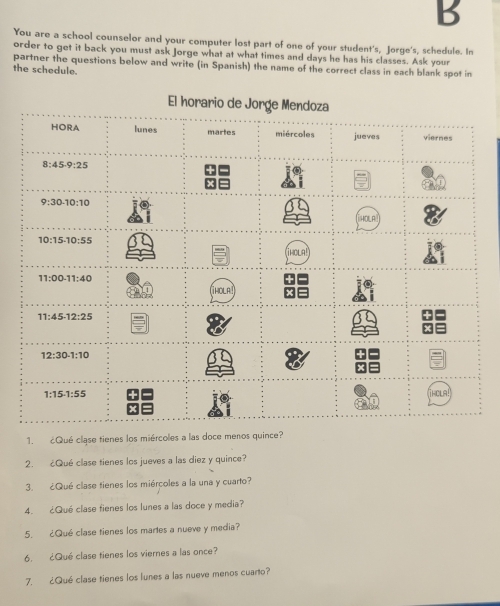 You are a school counselor and your computer lost part of one of your student's, Jorge's, schedule. In
order to get it back you must ask Jorge what at what times and days he has his classes. Ask your
partner the questions below and write (in Spanish) the name of the correct class in each blank spot in
the schedule.
1. ¿Qué clase tienes los miércoles a las doce menos quince?
2. ¿Qué clase tienes los jueves a las diez y quince?
3. ¿Qué clase tienes los miércoles a la una y cuarto?
4. ¿Qué clase fienes los lunes a las doce y media?
5. ¿Qué clase tienes los martes a nueve y media?
6. ¿Qué clase tienes los viernes a las once?
7. ¿Qué clase tienes los lunes a las nueve menos cuarto?