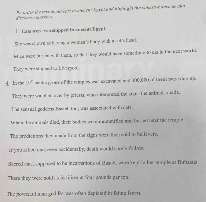 Re-order the text about cats in ancient Egypt and highlight the cohesive devices and 
discourse markers 
1. Cats were worshipped in ancient Egypt. 
She was shown as having a woman’s body with a cat’s head. 
Mice were buried with them, so that they would have something to eat in the next world. 
They were shipped to Liverpool. 
In the 19^(th) century, one of the temples was excavated and 300,000 of them were dug up. 
They were watched over by priests, who interpreted the signs the animals made. 
The sensual goddess Bastet, too, was associated with cats. 
When the animals died, their bodies were mummified and buried near the temple. 
The predictions they made from the signs were then sold to believers. 
If you killed one, even accidentally, death would surely follow. 
Sacred cats, supposed to be incarnations of Bastet, were kept in her temple at Bubastis. 
There they were sold as fertiliser at four pounds per ton. 
The powerful man god Ra was often depicted in feline form.