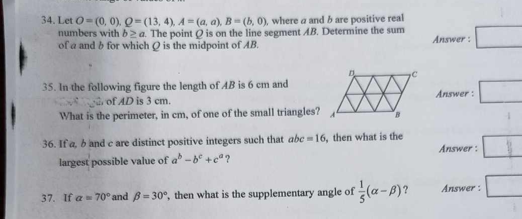 Let O=(0,0), Q=(13,4), A=(a,a), B=(b,0) , where a and b are positive real 
numbers with b≥ a. The point Q is on the line segment AB. Determine the sum 
of a and b for which Q is the midpoint of AB. 
Answer : □ 
35. In the following figure the length of AB is 6 cm and 
Answer : □ 
2. of AD is 3 cm. 
What is the perimeter, in cm, of one of the small triangles? 
36. If a, b and c are distinct positive integers such that abc=16 , then what is the 
Answer : □ || 
largest possible value of a^b-b^c+c^a ? 
37. If alpha =70° and beta =30° , then what is the supplementary angle of  1/5 (alpha -beta ) ? Answer :. □