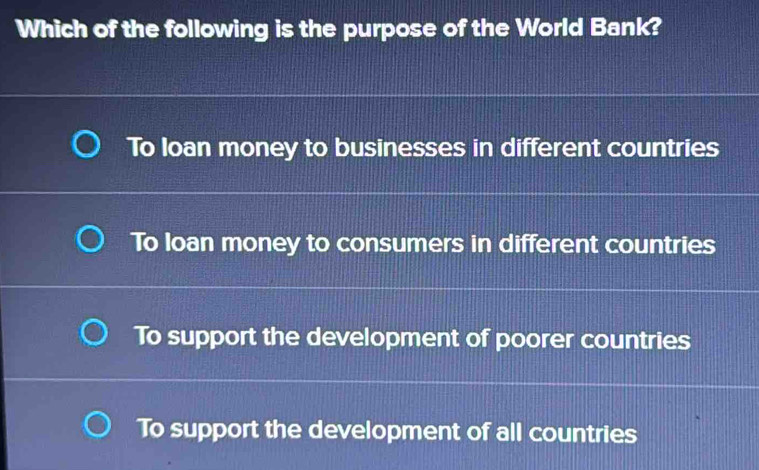 Which of the following is the purpose of the World Bank?
To loan money to businesses in different countries
To Ioan money to consumers in different countries
To support the development of poorer countries
To support the development of all countries