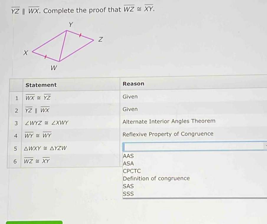 overline YZparallel overline WX. Complete the proof that overline WZ≌ overline XY. 
Statement Reason
1 overline WX≌ overline YZ
Given
2 overline YZparallel overline WX Given
3 ∠ WYZ≌ ∠ XWY Alternate Interior Angles Theorem
4 overline WY≌ overline WY Reflexive Property of Congruence
5 △ WXY≌ △ YZW
6 overline WZ≌ overline XY
AAS
ASA
CPCTC
Definition of congruence
SAS
SSS