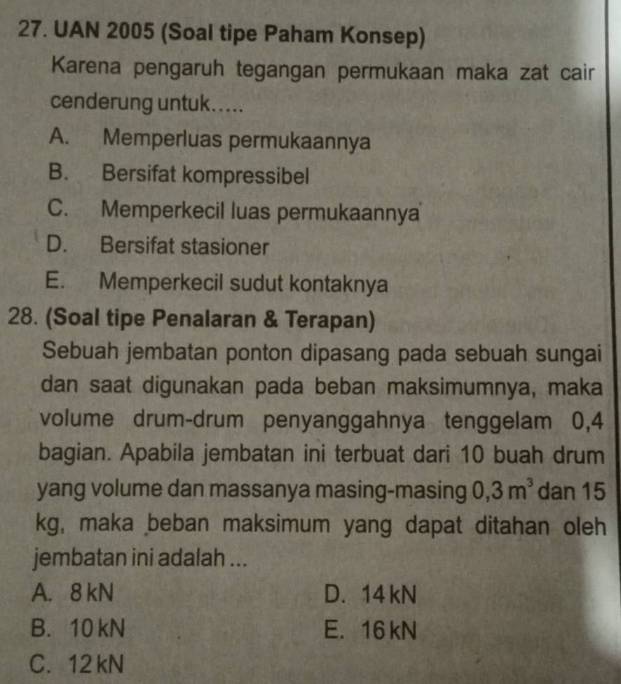 UAN 2005 (Soal tipe Paham Konsep)
Karena pengaruh tegangan permukaan maka zat cair
cenderung untuk.....
A. Memperluas permukaannya
B. Bersifat kompressibel
C. Memperkecil luas permukaannya
D. Bersifat stasioner
E. Memperkecil sudut kontaknya
28. (Soal tipe Penalaran & Terapan)
Sebuah jembatan ponton dipasang pada sebuah sungai
dan saat digunakan pada beban maksimumnya, maka
volume drum-drum penyanggahnya tenggelam 0,4
bagian. Apabila jembatan ini terbuat dari 10 buah drum
yang volume dan massanya masing-masing 0,3m^3 dan 15
kg, maka beban maksimum yang dapat ditahan oleh
jembatan ini adalah ...
A. 8 kN D. 14 kN
B. 10 kN E. 16 kN
C. 12 kN