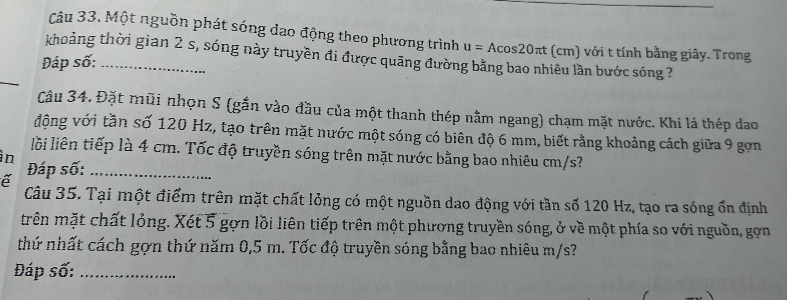 Một nguồn phát sóng dao động theo phương trình u=Acos 20π t(cm ) với t tính bằng giây. Trong 
khoảng thời gian 2 s, sóng này truyền đi được quãng đường bằng bao nhiêu lần bước sóng ? 
Đáp số:_ 
_ 
Câu 34. Đặt mũi nhọn S (gắn vào đầu của một thanh thép nằm ngang) chạm mặt nước. Khi lá thép dao 
động với tần số 120 Hz, tạo trên mặt nước một sóng có biên độ 6 mm, biết rằng khoảng cách giữa 9 gọn 
lỗi liên tiếp là 4 cm. Tốc độ truyền sóng trên mặt nước bằng bao nhiêu cm/s? 
in 
Đáp số:_ 
ể 
Câu 35. Tại một điểm trên mặt chất lỏng có một nguồn dao động với tần số 120 Hz, tạo ra sóng ổn định 
trên mặt chất lỏng. Xét 5 gợn lồi liên tiếp trên một phương truyền sóng, ở về một phía so với nguồn, gọn 
thứ nhất cách gợn thứ năm 0,5 m. Tốc độ truyền sóng bằng bao nhiêu m/s? 
Đáp số:_