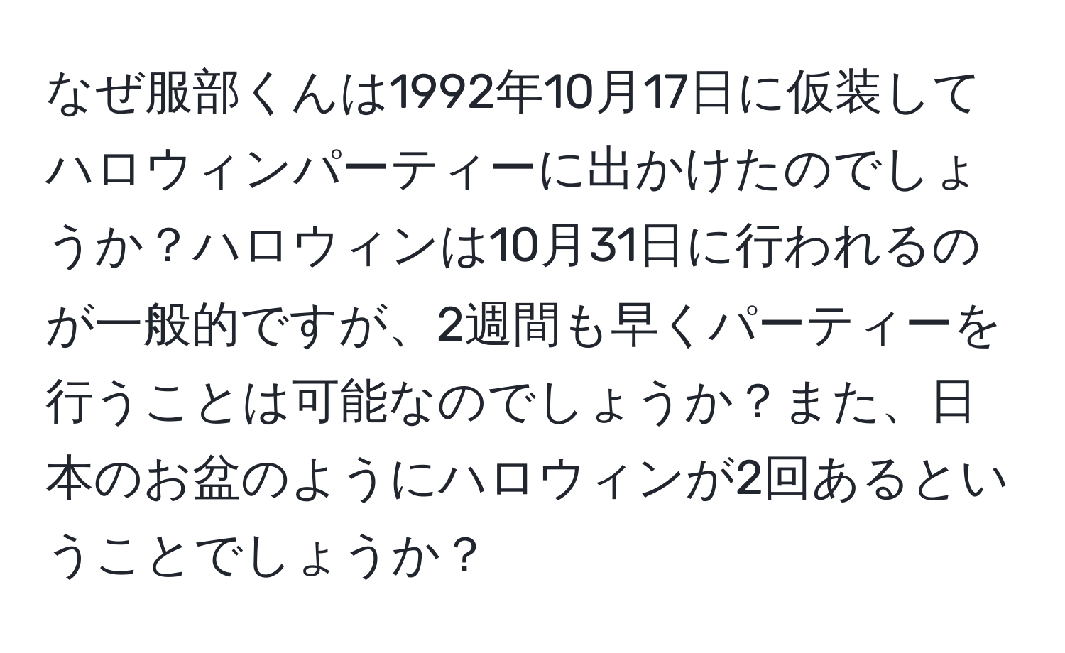 なぜ服部くんは1992年10月17日に仮装してハロウィンパーティーに出かけたのでしょうか？ハロウィンは10月31日に行われるのが一般的ですが、2週間も早くパーティーを行うことは可能なのでしょうか？また、日本のお盆のようにハロウィンが2回あるということでしょうか？