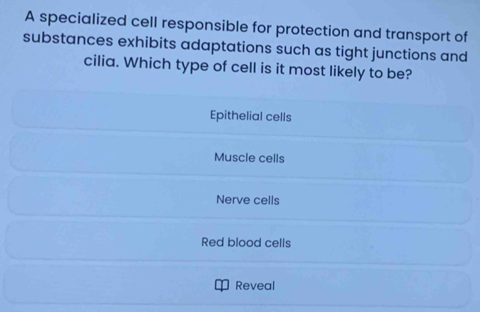 A specialized cell responsible for protection and transport of
substances exhibits adaptations such as tight junctions and
cilia. Which type of cell is it most likely to be?
Epithelial cells
Muscle cells
Nerve cells
Red blood cells
Reveal