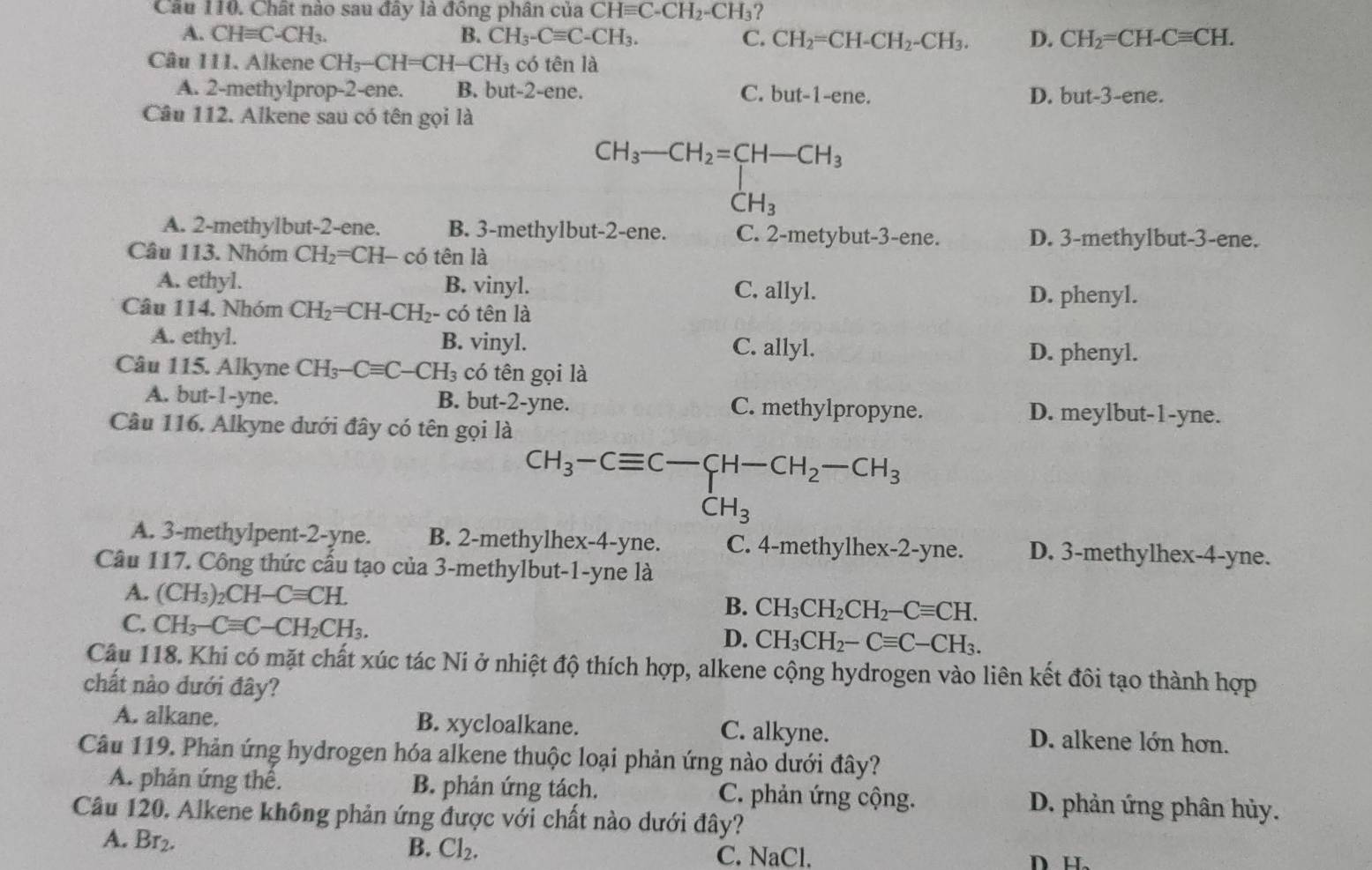 Chất nào sau đây là đông phân của CHequiv C-CH_2-CH_3
A. CHequiv C-CH_3. B. CH_3-Cequiv C-CH_3. C. CH_2=CH-CH_2-CH_3. D. CH_2=CH-Cequiv CH.
Câu 111. Alkene CH_3-CH=CH-CH_3 có tên là
A. 2-methylprop-2-ene. B. but-2-ene. C. but-1-ene. D. but-3-ene.
Câu 112. Alkene sau có tên gọi là
CH_3-CH_2=CH-CH_3 CH_3endarray
(-3,4)
beginpmatrix 1,
A. 2-methylbut-2-ene. B. 3-methylbut-2-ene. C. 2-metybut-3-ene. D. 3-methylbut-3-ene.
Câu 113. Nhóm CH_2=CH- có tên là
A. ethyl. B. vinyl. C. allyl.
Câu 114. Nhóm CH_2=CH-CH_2- - có tên là D. phenyl.
A. ethyl. B. vinyl. C. allyl.
D. phenyl.
Câu 115. Alkyne CH_3-Cequiv C-CH_3 có tên gọi là
A. but-1-yne. B. but-2-yne. C. methylpropyne. D. meylbut-1-yne.
Câu 116. Alkyne dưới đây có tên gọi là
CH_3-Cequiv C-CH-CH_2-CH_3
CH_3
A. 3-methylpent-2-yne. B. 2-methylhex-4-yne. C. 4-methylhex-2-yne. D. 3-methylhex-4-yne.
Câu 117. Công thức cầu tạo của 3-methylbut-1-yne là
A. (CH_3)_2CH-Cequiv CH.
B. CH_3CH_2CH_2-Cequiv CH.
C. CH_3-Cequiv C-CH_2CH_3. D. CH_3CH_2-Cequiv C-CH_3.
Câu 118. Khi có mặt chất xúc tác Ni ở nhiệt độ thích hợp, alkene cộng hydrogen vào liên kết đôi tạo thành hợp
chất nào dưới đây?
A. alkane, B. xycloalkane. C. alkyne. D. alkene lớn hơn.
Câu 119. Phản ứng hydrogen hóa alkene thuộc loại phản ứng nào dưới đây?
A. phản ứng thế. B. phản ứng tách. C. phản ứng cộng. D. phản ứng phân hủy.
Câu 120. Alkene không phản ứng được với chất nào dưới đây?
A. Br_2.
B. Cl_2.
C. NaCl.