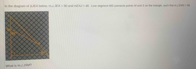 In the diagram of △ JEA below, m∠ JEA=90 and mEAJ=48. Line segment MS connects points M and S on the triangle, such that m∠ EMS=59
What is m∠ JSM