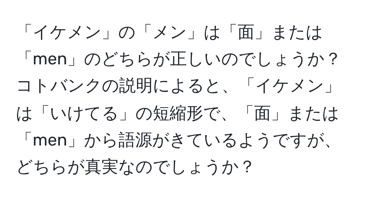 「イケメン」の「メン」は「面」または「men」のどちらが正しいのでしょうか？コトバンクの説明によると、「イケメン」は「いけてる」の短縮形で、「面」または「men」から語源がきているようですが、どちらが真実なのでしょうか？