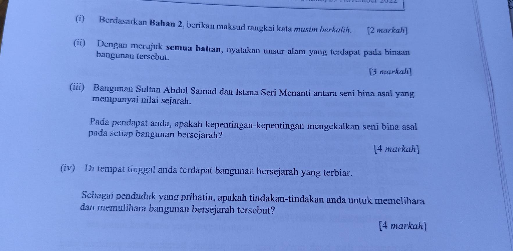 Berdasarkan Bahan 2, berikan maksud rangkai kata musim berkalih. [2 markah] 
(ii) Dengan merujuk semua bahan, nyatakan unsur alam yang terdapat pada binaan 
bangunan tersebut. 
[3 markah] 
(iii) Bangunan Sultan Abdul Samad dan Istana Seri Menanti antara seni bina asal yang 
mempunyai nilai sejarah. 
Pada pendapat anda, apakah kepentingan-kepentingan mengekalkan seni bina asal 
pada setiap bangunan bersejarah? 
[4 markah] 
(iv) Di tempat tinggal anda terdapat bangunan bersejarah yang terbiar. 
Sebagai penduduk yang prihatin, apakah tindakan-tindakan anda untuk memelihara 
dan memulihara bangunan bersejarah tersebut? 
[4 markah]