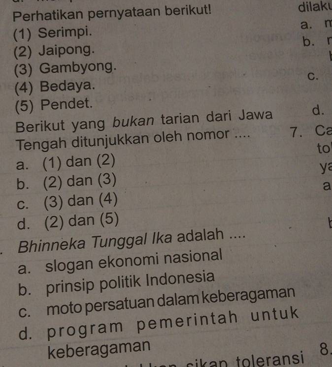 Perhatikan pernyataan berikut! dilak
(1) Serimpi. a. m
(2) Jaipong. b. r
(3) Gambyong.
(4) Bedaya. C.
(5) Pendet.
Berikut yang bukan tarian dari Jawa d.
Tengah ditunjukkan oleh nomor .... 7. Ca
to
a. (1) dan (2)
b. (2) dan (3) ya
a
c. (3) dan (4)
d. (2) dan (5)
. Bhinneka Tunggal Ika adalah ....
a. slogan ekonomi nasional
b. prinsip politik Indonesia
c. moto persatuan dalam keberagaman
d. program pemerintah untuk
keberagaman 8.
e ransi