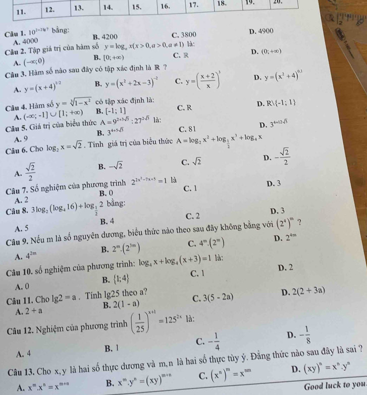 10^(2+2lg 7) bằng:
A. 4000 C. 3800 D. 4900
B. 4200
Câu 2. Tập giá trị của hàm số y=log _ax(x>0,a>0,a!= 1) là:
A. (-∈fty ;0) B. [0;+∈fty ) C. R D. (0;+∈fty )
Câu 3. Hàm số nào sau đây có tập xác định là R ?
A. y=(x+4)^1/2 B. y=(x^2+2x-3)^-2 C. y=( (x+2)/x )^3 D. y=(x^2+4)^0.1
Câu 4. Hàm số y=sqrt[3](1-x^2) có tập xác định là: C. R
D. Rvee  -1;1
A. (-∈fty ;-1]∪ [1;+∈fty ) B. [-1;1]
Câu 5. Giá trị của biểu thức A=9^(2+3sqrt(3)):27^(2sqrt(3)) là:
A. 9 C. 81 D. 3^(4+12sqrt(3))
B. 3^(4+5sqrt(3))
Câu 6. Cho log _2x=sqrt(2). Tính giá trị của biểu thức A=log _2x^2+log _ 1/2 x^3+log _4x
A.  sqrt(2)/2 
B. -sqrt(2) C. sqrt(2) D. - sqrt(2)/2 
Câu 7. Số nghiệm của phương trình 2^(2x^2)-7x+5=1 là C. 1
D. 3
B. 0
A. 2
Câu 8. 3log _2(log _416)+log _ 1/2 2 bằng:
B. 4 C. 2 D. 3
A. 5
Câu 9. Nếu m là số nguyên dương, biểu thức nào theo sau đây không bằng với (2^4)^m ?
A. 4^(2m)
B. 2^m· (2^(3m)) C. 4^m· (2^m) D. 2^(4m)
Câu 10. số nghiệm của phương trình: log _4x+log _4(x+3)=1 là:
B.  1;4 C. 1 D. 2
A. 0
Câu 11. Cho lg 2=a. Tính 1 alpha 5 theo a?
B. 2(1-a) C. 3(5-2a) D. 2(2+3a)
A. 2+a
Câu 12. Nghiệm của phương trình ( 1/25 )^x+1=125^(2x) là:
D.
C.
A. 4 B. 1 - 1/4  - 1/8 
Câu 13. Cho x,y là hai số thực dương và m,n là hai số thực tùy ý. Đằng thức nào sau đây là sai ?
A. x^m.x^n=x^(m+n) B. x^m.y^n=(xy)^m+n C. (x^n)^m=x^(nm) D. (xy)^n=x^n.y^n
Good luck to you.