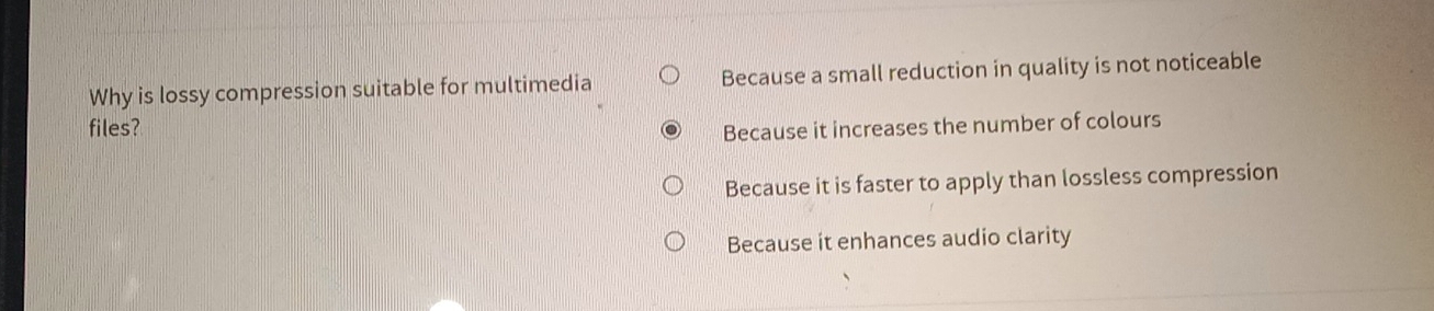 Why is lossy compression suitable for multimedia Because a small reduction in quality is not noticeable
files? Because it increases the number of colours
Because it is faster to apply than lossless compression
Because it enhances audio clarity