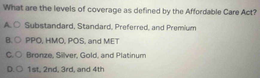 What are the levels of coverage as defined by the Affordable Care Act?
A. Substandard, Standard, Preferred, and Premium
B. PPO, HMO, POS, and MET
C. Bronze, Silver, Gold, and Platinum
D 1st, 2nd, 3rd, and 4th