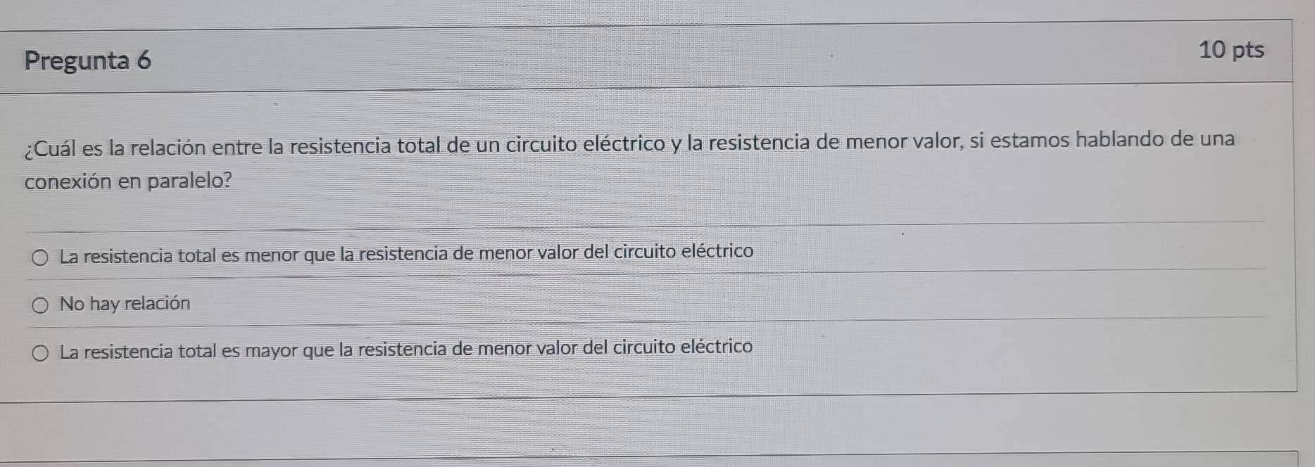 Pregunta 6
10 pts
¿Cuál es la relación entre la resistencia total de un circuito eléctrico y la resistencia de menor valor, si estamos hablando de una
conexión en paralelo?
La resistencia total es menor que la resistencia de menor valor del circuito eléctrico
No hay relación
La resistencia total es mayor que la resistencia de menor valor del circuito eléctrico