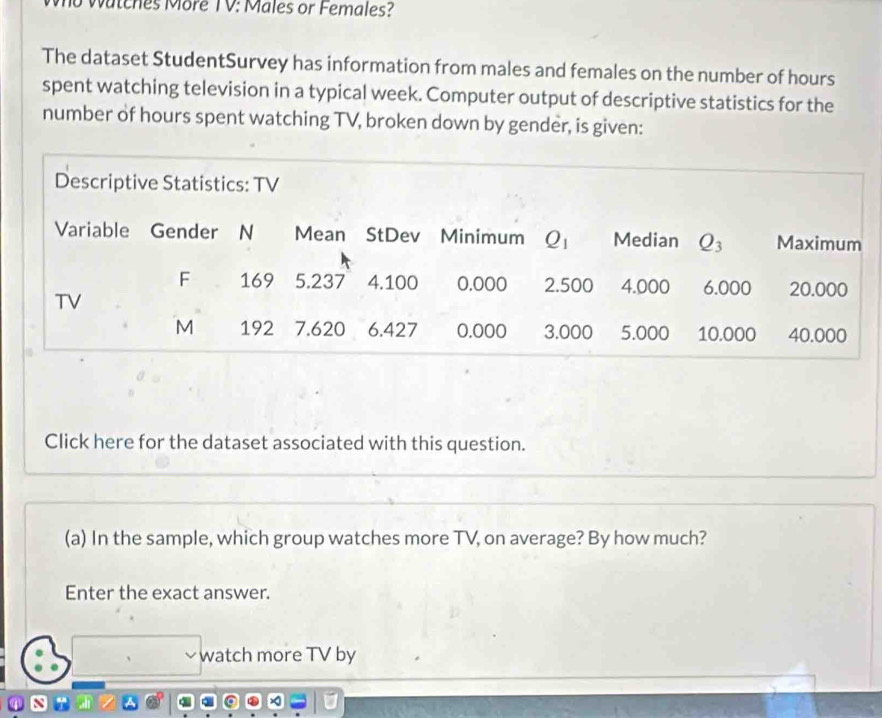 Watches More TV: Males or Females?
The dataset StudentSurvey has information from males and females on the number of hours
spent watching television in a typical week. Computer output of descriptive statistics for the
number of hours spent watching TV, broken down by gender, is given:
Click here for the dataset associated with this question.
(a) In the sample, which group watches more TV, on average? By how much?
Enter the exact answer.
watch more TV by