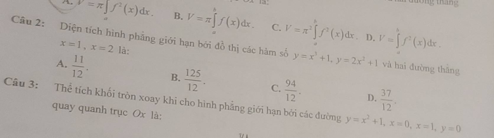 tông tháng
A. V=π ∈tlimits f^2(x)dx. B. V=π ∈tlimits _a^(bf(x)dx. V=π ^2)∈tlimits _a^(bf^2)(x)dx V=∈tlimits _a^(bf^2)(x)dx. 
C.
D.
Câu 2: Diện tích hình phẳng giới hạn bởi d_0^(2 thị các hàm số y=x^3)+1, y=2x^2+1 và hai đường thắng
x=1, x=2 là:
A.  11/12 .
B.  125/12 .
C.  94/12 .
D.  37/12 . 
Câu 3: Thể tích khối tròn xoay khi cho hình phẳng giới hạn bởi các dường y=x^2+1, x=0, x=1, y=0
quay quanh trục Ox là: